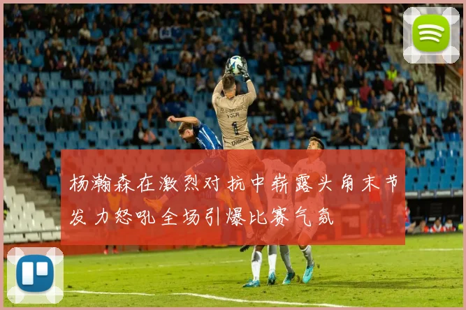 杨瀚森在激烈对抗中崭露头角末节发力怒吼全场引爆比赛气氛