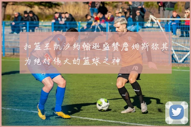 扣篮王凯沙约翰逊盛赞詹姆斯称其为绝对伟大的篮球之神