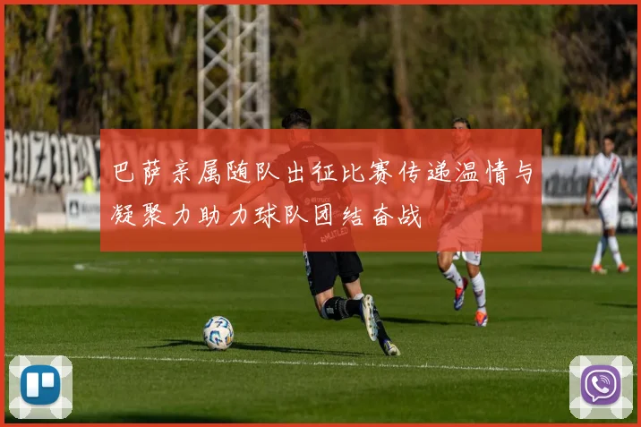 巴萨亲属随队出征比赛传递温情与凝聚力助力球队团结奋战