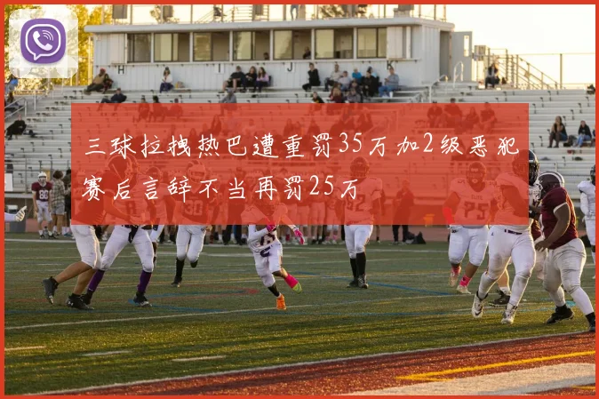 三球拉拽热巴遭重罚35万加2级恶犯赛后言辞不当再罚25万