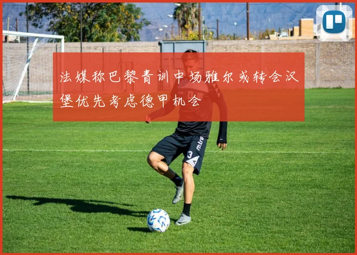 法媒称巴黎青训中场雅尔或转会汉堡优先考虑德甲机会