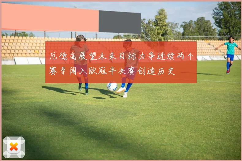 厄德高展望未来目标力争连续两个赛季闯入欧冠半决赛创造历史
