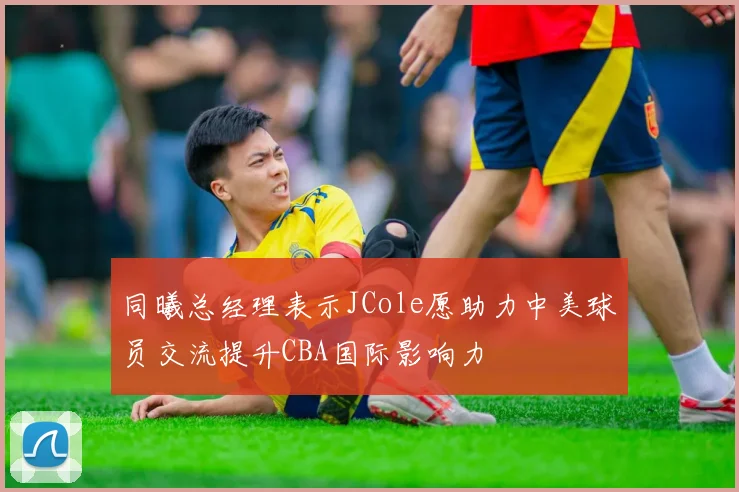 同曦总经理表示JCole愿助力中美球员交流提升CBA国际影响力