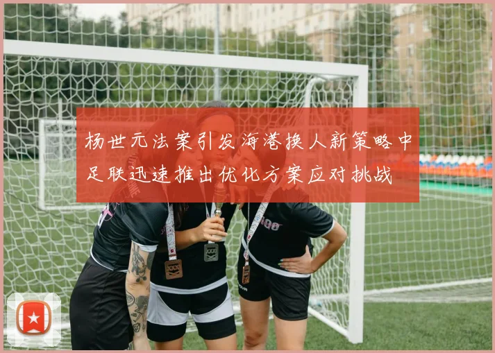 杨世元法案引发海港换人新策略中足联迅速推出优化方案应对挑战