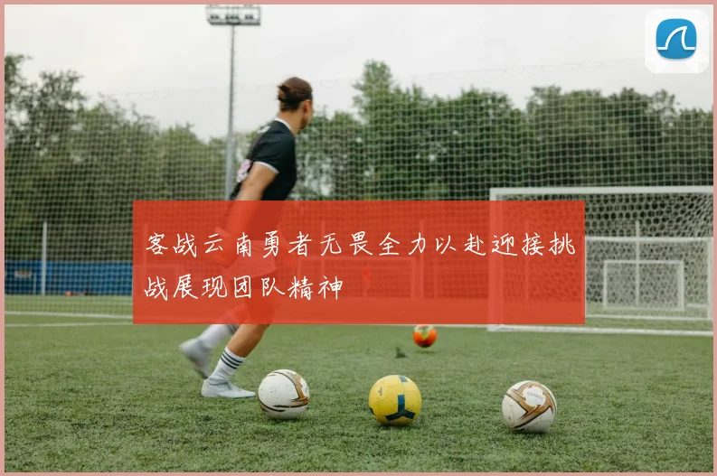 客战云南勇者无畏全力以赴迎接挑战展现团队精神