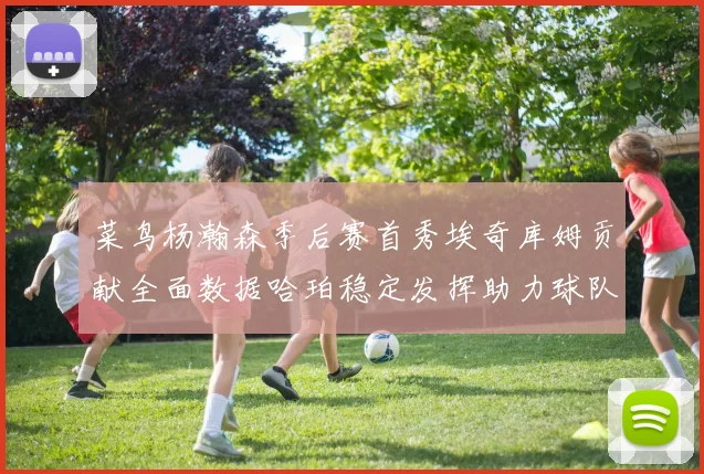 菜鸟杨瀚森季后赛首秀埃奇库姆贡献全面数据哈珀稳定发挥助力球队