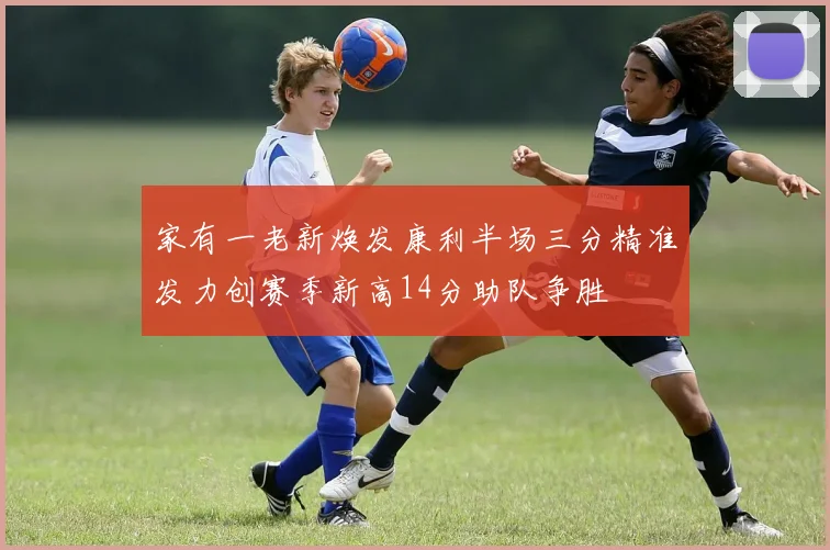 家有一老新焕发康利半场三分精准发力创赛季新高14分助队争胜