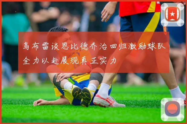 乌布雷谈恩比德乔治回归激励球队全力以赴展现真正实力