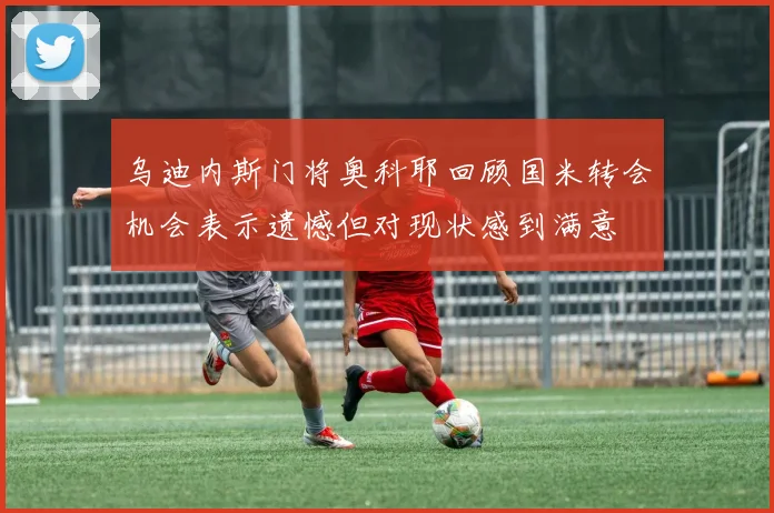 乌迪内斯门将奥科耶回顾国米转会机会表示遗憾但对现状感到满意