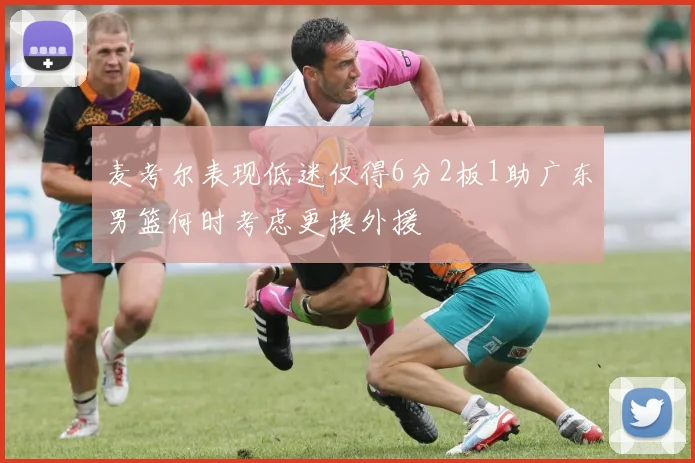 麦考尔表现低迷仅得6分2板1助广东男篮何时考虑更换外援