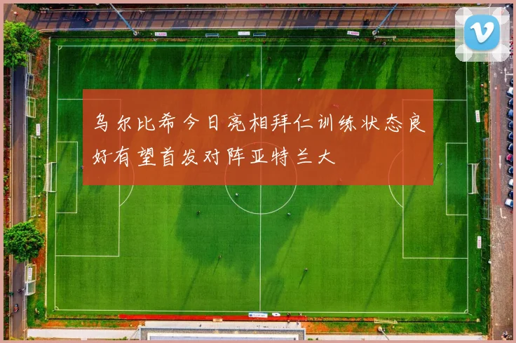 乌尔比希今日亮相拜仁训练状态良好有望首发对阵亚特兰大