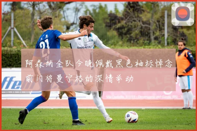 阿森纳全队今晚佩戴黑色袖标悼念前门将曼宁格的深情举动