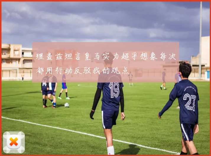 理查兹坦言皇马实力超乎想象每次都用行动反驳我的观点